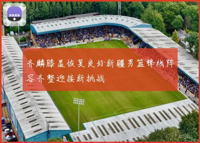 齐麟膝盖恢复良好新疆男篮锋线阵容齐整迎接新挑战